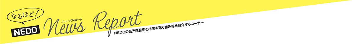 なるほど!NEDO News Report NEDOの最先端技術の成果や取り組み等を紹介するコーナー
