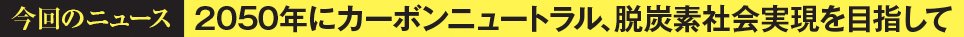 今回のニュース 2050年にカーボンニュートラル、脱炭素社会実現を目指して