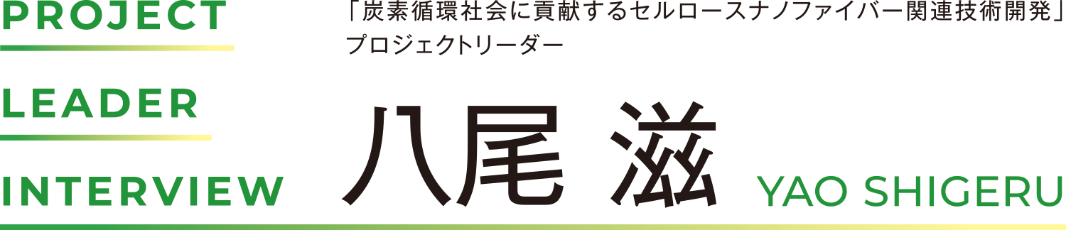 PROJECT LEADER INTERVIEW 「炭素循環社会に貢献するセルロースナノファイバー関連技術開発」プロジェクトリーダー 八尾 滋