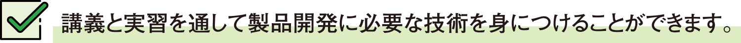 講義と実習を通して製品開発に必要な技術を身につけることができます。