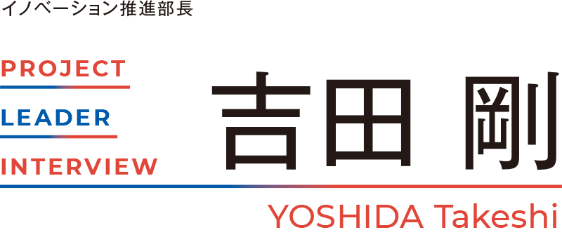 PROJECT LEADER INTERVIEW イノベーション推進部長ー 吉田 剛