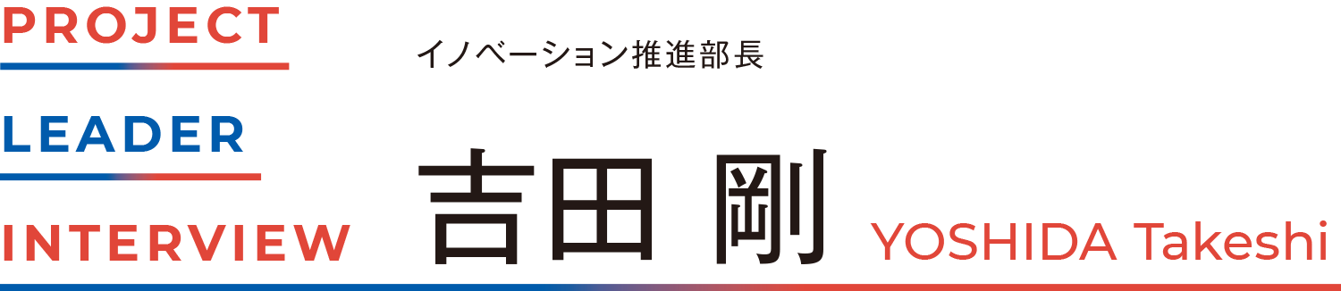 PROJECT LEADER INTERVIEW イノベーション推進部長ー 吉田 剛