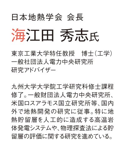 日本地熱学会 会長 海江田 秀志氏 東京工業大学特任教授　博士（工学） 一般社団法人電力中央研究所 研究アドバイザー  九州大学大学院工学研究科修士課程修了。一般財団法人電力中央研究所、米国ロスアラモス国立研究所等、国内外で地熱開発の研究に従事。特に地熱貯留層を人工的に造成する高温岩体発電システムや、物理探査法による貯留層の評価に関する研究を進めている。