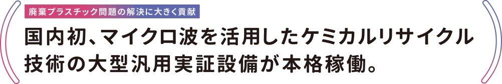 廃棄プラスチック問題の解決に大きく貢献 国内初、マイクロ波を活用したケミカルリサイクル技術の大型汎用実証設備が本格稼働。